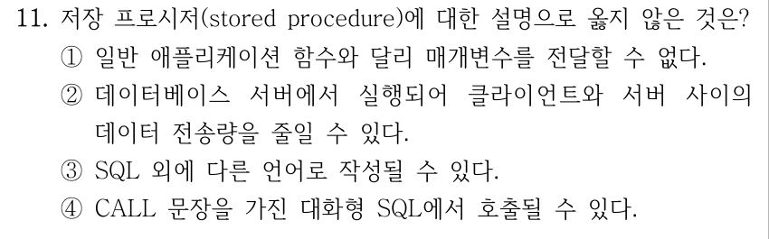 11. 저장 프로시저(stored procedure)에 대한 설명으로 옳지 않은 것은? ①일반 애플리케이션 함수와 달리 매개변수를 전달할 수 없다. ②데이터베이스 서버에서 실행되어 클라이언트와 서버 사이의 데이터 전송량을 줄일 수 있다. ③SQL 외에 다른 언어로 작성될 수 있다. ④CALL 문장을 가진 대화형 SQL에서 호출될 수 있다.