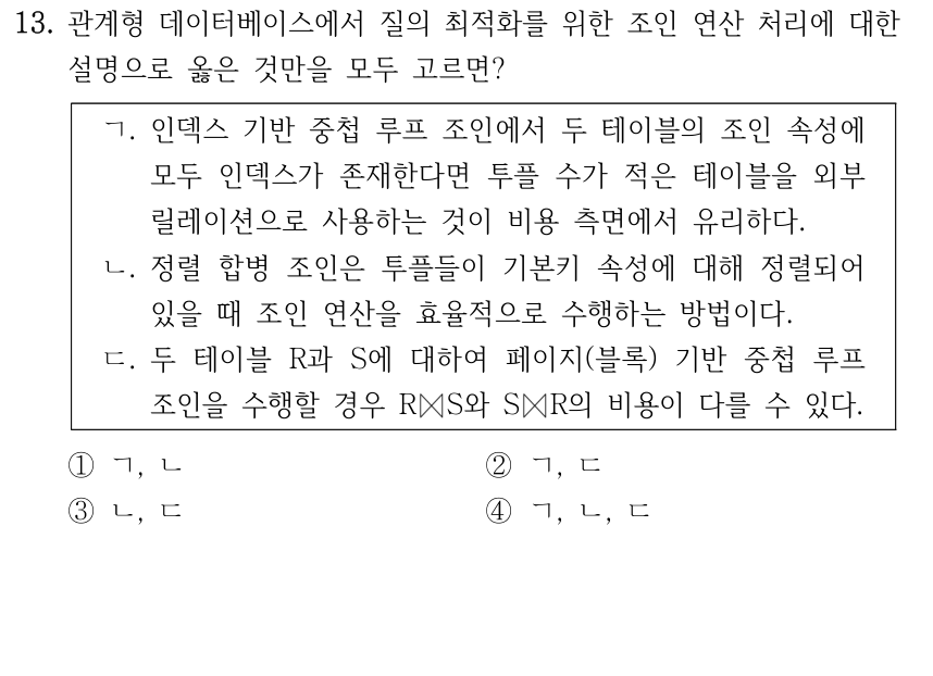 13. 관계형 데이터베이스에서 질의 최적화를 위한 조인 연산 처리에 대한 설명으로 옳은 것만을 모두 고르면? ㄱ. 인덱스 기반 중첩 루프 조인에서 두 테이블의 조인 속성에 모두 인덱스가 존재한다면 투플 수가 적은 테이블을 외부 릴레이션으로 사용하는 것이 비용 측면에서 유리하다. ㄴ. 정렬 합병 조인은 투플들이 기본키 속성에 대해 정렬되어 있을 때 조인 연산을 효율적으로 수행하는 방법이다. ㄷ. 두 테이블 R과 S에 대하여 페이지(블록) 기반 중첩 루프 조인을 수행할 경우 R ⋈ S와 S ⋈ R의 비용이 다를 수 있다. ① ㄱ, ㄴ ② ㄱ, ㄷ ③ ㄴ, ㄷ ④ ㄱ, ㄴ, ㄷ