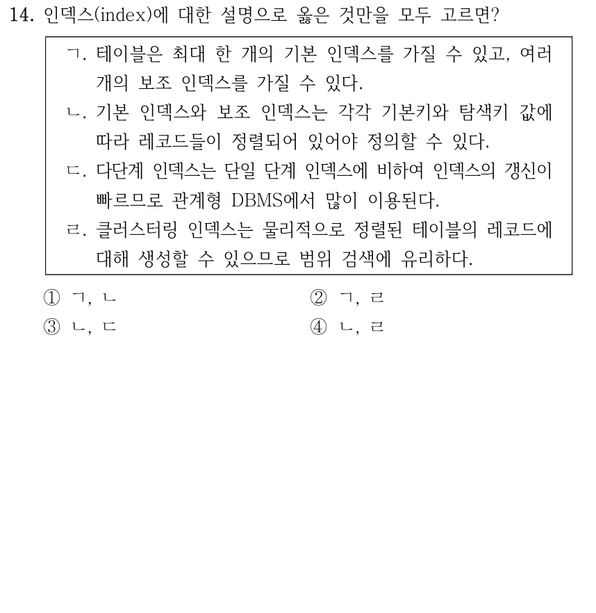 14. 인덱스(index)에 대한 설명으로 옳은 것만을 모두 고르면? ㄱ. 테이블은 최대 한 개의 기본 인덱스를 가질 수 있고, 여러 개의 보조 인덱스를 가질 수 있다. ㄴ. 기본 인덱스와 보조 인덱스는 각각 기본키와 탐색키 값에 따라 레코드들이 정렬되어 있어야 정의할 수 있다. ㄷ. 다단계 인덱스는 단일 단계 인덱스에 비하여 인덱스의 갱신이 빠르므로 관계형 DBMS에서 많이 이용된다. ㄹ. 클러스터링 인덱스는 물리적으로 정렬된 테이블의 레코드에 대해 생성할 수 있으므로 범위 검색에 유리하다. ① ㄱ, ㄴ ② ㄱ, ㄹ ③ ㄴ, ㄷ ④ ㄴ, ㄹ