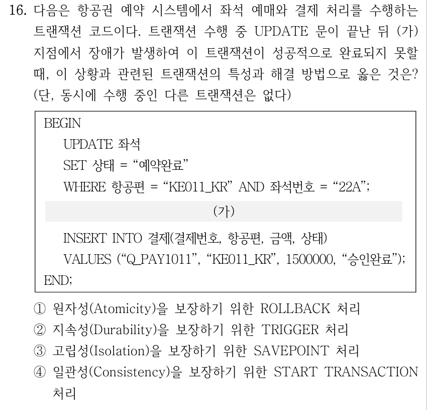16. 다음은 항공권 예약 시스템에서 좌석 예매와 결제 처리를 수행하는 트랜잭션 코드이다. 트랜잭션 수행 중 UPDATE 문이 끝난 뒤 (가) 지점에서 장애가 발생하여 이 트랜잭션이 성공적으로 완료되지 못할 때, 이 상황과 관련된 트랜잭션의 특성과 해결 방법으로 옳은 것은? (단, 동시에 수행 중인 다른 트랜잭션은 없다) 코드: BEGIN UPDATE 좌석 SET 상태 = “예약완료” WHERE 항공편 = “KE011_KR” AND 좌석번호 = “22A”; (가) INSERT INTO 결제(결제번호, 항공편, 금액, 상태) VALUES (“Q_PAY1011”, “KE011_KR”, 1500000, “승인완료”); END; ① 원자성(Atomicity)을 보장하기 위한 ROLLBACK 처리 ② 지속성(Durability)을 보장하기 위한 TRIGGER 처리 ③ 고립성(Isolation)을 보장하기 위한 SAVEPOINT 처리 ④ 일관성(Consistency)을 보장하기 위한 START TRANSACTION 처리
