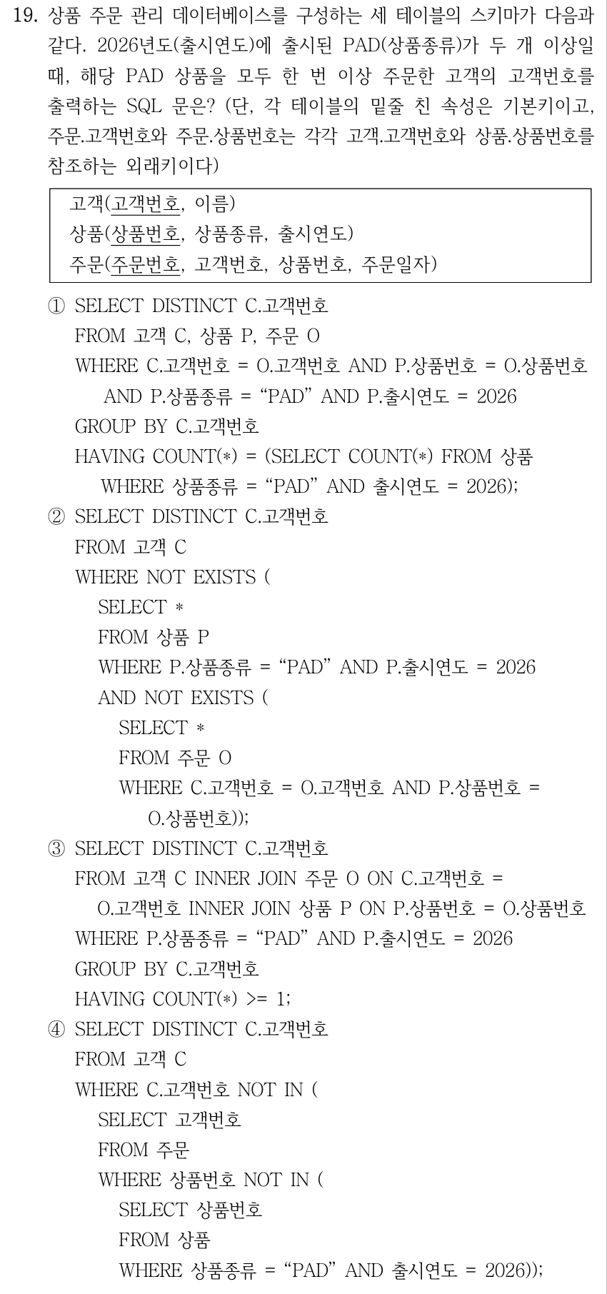 19. 상품 주문 관리 데이터베이스를 구성하는 세 테이블의 스키마가 다음과 같다. 2026년도(출시연도)에 출시된 PAD(상품종류)가 두 개 이상일 때, 해당 PAD 상품을 모두 한 번 이상 주문한 고객의 고객번호를 출력하는 SQL 문은? (단, 각 테이블의 밑줄 친 속성은 기본키이고, 주문.고객번호와 주문.상품번호는 각각 고객.고객번호와 상품.상품번호를 참조하는 외래키이다) 고객(고객번호, 이름) 상품(상품번호, 상품종류, 출시연도) 주문(주문번호, 고객번호, 상품번호, 주문일자) 기본키는 고객.고객번호, 상품.상품번호, 주문.주문번호이다. ①SELECT DISTINCT C.고객번호 FROM 고객 C, 상품 P, 주문 O WHERE C.고객번호 = O.고객번호 AND P.상품번호 = O.상품번호 AND P.상품종류 = “PAD” AND P.출시연도 = 2026 GROUP BY C.고객번호 HAVING COUNT(*) = (SELECT COUNT(*) FROM 상품 WHERE 상품종류 = “PAD” AND 출시연도 = 2026); ②SELECT DISTINCT C.고객번호 FROM 고객 C WHERE NOT EXISTS ( SELECT * FROM 상품 P WHERE P.상품종류 = “PAD” AND P.출시연도 = 2026 AND NOT EXISTS ( SELECT * FROM 주문 O WHERE C.고객번호 = O.고객번호 AND P.상품번호 = O.상품번호)); ③SELECT DISTINCT C.고객번호 FROM 고객 C INNER JOIN 주문 O ON C.고객번호 = O.고객번호 INNER JOIN 상품 P ON P.상품번호 = O.상품번호 WHERE P.상품종류 = “PAD” AND P.출시연도 = 2026 GROUP BY C.고객번호 HAVING COUNT(*) >= 1; ④SELECT DISTINCT C.고객번호 FROM 고객 C WHERE C.고객번호 NOT IN ( SELECT 고객번호 FROM 주문 WHERE 상품번호 NOT IN ( SELECT 상품번호 FROM 상품 WHERE 상품종류 = “PAD” AND 출시연도 = 2026));