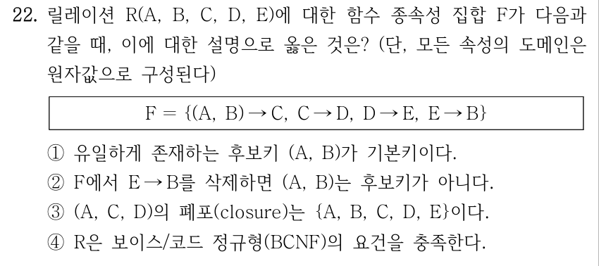 22. 릴레이션 R(A, B, C, D, E)에 대한 함수 종속성 집합 F가 다음과 같을 때, 이에 대한 설명으로 옳은 것은? (단, 모든 속성의 도메인은 원자값으로 구성된다) F ＝{(A, B) →C, C →D, D →E, E →B} ①유일하게 존재하는 후보키 (A, B)가 기본키이다. ②F에서 E →B를 삭제하면 (A, B)는 후보키가 아니다. ③(A, C, D)의 폐포(closure)는 {A, B, C, D, E}이다. ④R은 보이스/코드 정규형(BCNF)의 요건을 충족한다.