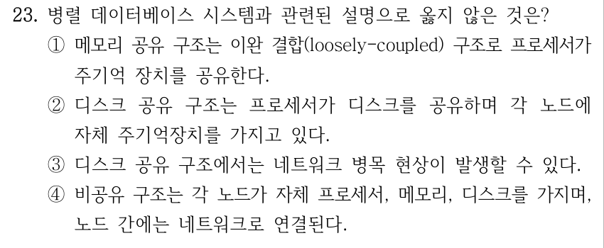 23. 병렬 데이터베이스 시스템과 관련된 설명으로 옳지 않은 것은? ①메모리 공유 구조는 이완 결합(loosely-coupled) 구조로 프로세서가 주기억 장치를 공유한다. ②디스크 공유 구조는 프로세서가 디스크를 공유하며 각 노드에 자체 주기억장치를 가지고 있다. ③디스크 공유 구조에서는 네트워크 병목 현상이 발생할 수 있다. ④비공유 구조는 각 노드가 자체 프로세서, 메모리, 디스크를 가지며, 노드 간에는 네트워크로 연결된다.