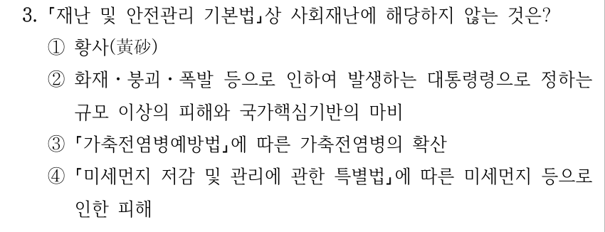 3. 재난 및 안전관리 기본법상 사회재난에 해당하지 않는 것은? ①황사(黃砂) ②화재ㆍ붕괴ㆍ폭발 등으로 인하여 발생하는 대통령령으로 정하는 규모 이상의 피해와 국가핵심기반의 마비 ③ 가축전염병예방법에 따른 가축전염병의 확산 ④ 미세먼지 저감 및 관리에 관한 특별법에 따른 미세먼지 등으로 인한 피해