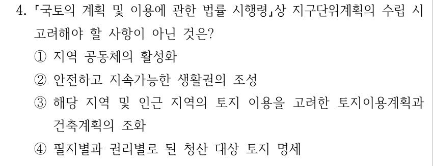 4. 국토의 계획 및 이용에 관한 법률 시행령상 지구단위계획의 수립 시 고려해야 할 사항이 아닌 것은? ①지역 공동체의 활성화 ②안전하고 지속가능한 생활권의 조성 ③해당 지역 및 인근 지역의 토지 이용을 고려한 토지이용계획과 건축계획의 조화 ④필지별과 권리별로 된 청산 대상 토지 명세