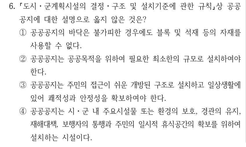 6. 도시ㆍ군계획시설의 결정ㆍ구조 및 설치기준에 관한 규칙상 공공 공지에 대한 설명으로 옳지 않은 것은? ①공공공지의 바닥은 불가피한 경우에도 블록 및 석재 등의 자재를 사용할 수 없다. ②공공공지는 공공목적을 위하여 필요한 최소한의 규모로 설치하여야 한다. ③공공공지는 주민의 접근이 쉬운 개방된 구조로 설치하고 일상생활에 있어 쾌적성과 안정성을 확보하여야 한다. ④공공공지는 시ㆍ군 내 주요시설물 또는 환경의 보호, 경관의 유지, 재해대책, 보행자의 통행과 주민의 일시적 휴식공간의 확보를 위하여 설치하는 시설이다.