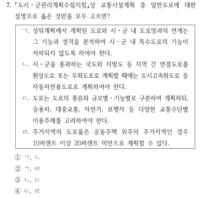 7. 도시ㆍ군관리계획수립지침상 교통시설계획 중 일반도로에 대한 설명으로 옳은 것만을 모두 고르면? ㄱ. 상위계획에서 계획된 도로와 시ㆍ군 내 도로망과의 연계는 그 기능과 성격을 분석하여 시ㆍ군 내 특수도로의 기능이 저하되지 않도록 하여야 한다. ㄴ. 시ㆍ군을 통과하는 국도와 지방도 등 지역 간 연결도로를 환상도로 또는 우회도로로 계획할 때에는 도시고속화도로 등 자동차전용도로로 계획하여야 한다. ㄷ. 도로는 도로의 종류와 규모별ㆍ기능별로 구분하여 계획하되, 승용차, 대중교통, 자전거, 보행자 등 다양한 교통수단별 이용주체를 고려하여야 한다. ㄹ. 주거지역의 도로율은 공동주택 위주의 주거지역인 경우 10퍼센트 이상 20퍼센트 미만으로 계획할 수 있다. ①ㄱ, ㄴ ②ㄱ, ㄹ ③ㄴ, ㄷ ④ㄷ, ㄹ