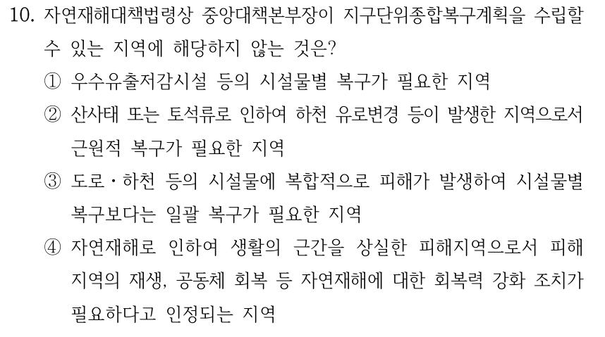10. 자연재해대책법령상 중앙대책본부장이 지구단위종합복구계획을 수립할 수 있는 지역에 해당하지 않는 것은? ①우수유출저감시설 등의 시설물별 복구가 필요한 지역 ②산사태 또는 토석류로 인하여 하천 유로변경 등이 발생한 지역으로서 근원적 복구가 필요한 지역 ③도로ㆍ하천 등의 시설물에 복합적으로 피해가 발생하여 시설물별 복구보다는 일괄 복구가 필요한 지역 ④자연재해로 인하여 생활의 근간을 상실한 피해지역으로서 피해 지역의 재생, 공동체 회복 등 자연재해에 대한 회복력 강화 조치가 필요하다고 인정되는 지역