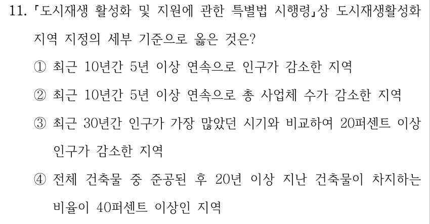 11. 도시재생 활성화 및 지원에 관한 특별법 시행령상 도시재생활성화 지역 지정의 세부 기준으로 옳은 것은? ①최근 10년간 5년 이상 연속으로 인구가 감소한 지역 ②최근 10년간 5년 이상 연속으로 총 사업체 수가 감소한 지역 ③최근 30년간 인구가 가장 많았던 시기와 비교하여 20퍼센트 이상 인구가 감소한 지역 ④전체 건축물 중 준공된 후 20년 이상 지난 건축물이 차지하는 비율이 40퍼센트 이상인 지역