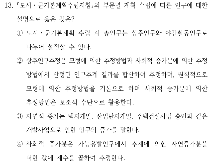 13. 도시ㆍ군기본계획수립지침의 부문별 계획 수립에 따른 인구에 대한 설명으로 옳은 것은? ①도시ㆍ군기본계획 수립 시 총인구는 상주인구와 야간활동인구로 나누어 설정할 수 있다. ②상주인구추정은 모형에 의한 추정방법과 사회적 증가분에 의한 추정 방법에서 산정된 인구추계 결과를 합산하여 추정하며, 원칙적으로 모형에 의한 추정방법을 기본으로 하며 사회적 증가분에 의한 추정방법은 보조적 수단으로 활용한다. ③자연적 증가는 택지개발, 산업단지개발, 주택건설사업 승인과 같은 개발사업으로 인한 인구의 증가를 말한다. ④사회적 증가분은 가능유발인구에서 추계에 의한 자연증가분을 더한 값에 계수를 곱하여 추정한다.