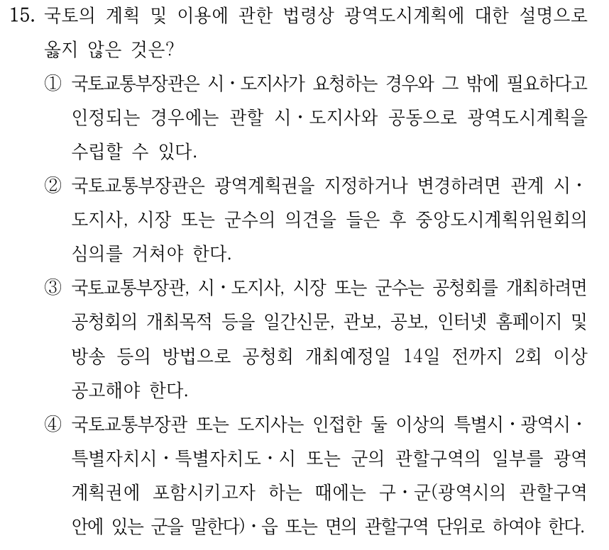 15. 국토의 계획 및 이용에 관한 법령상 광역도시계획에 대한 설명으로 옳지 않은 것은? ①국토교통부장관은 시ㆍ도지사가 요청하는 경우와 그 밖에 필요하다고 인정되는 경우에는 관할 시ㆍ도지사와 공동으로 광역도시계획을 수립할 수 있다. ②국토교통부장관은 광역계획권을 지정하거나 변경하려면 관계 시ㆍ 도지사, 시장 또는 군수의 의견을 들은 후 중앙도시계획위원회의 심의를 거쳐야 한다. ③국토교통부장관, 시ㆍ도지사, 시장 또는 군수는 공청회를 개최하려면 공청회의 개최목적 등을 일간신문, 관보, 공보, 인터넷 홈페이지 및 방송 등의 방법으로 공청회 개최예정일 14일 전까지 2회 이상 공고해야 한다. ④국토교통부장관 또는 도지사는 인접한 둘 이상의 특별시ㆍ광역시ㆍ 특별자치시ㆍ특별자치도ㆍ시 또는 군의 관할구역의 일부를 광역 계획권에 포함시키고자 하는 때에는 구ㆍ군(광역시의 관할구역 안에 있는 군을 말한다)ㆍ읍 또는 면의 관할구역 단위로 하여야 한다.