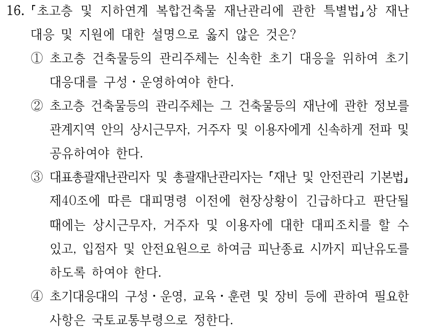16. 초고층 및 지하연계 복합건축물 재난관리에 관한 특별법상 재난 대응 및 지원에 대한 설명으로 옳지 않은 것은? ①초고층 건축물등의 관리주체는 신속한 초기 대응을 위하여 초기 대응대를 구성ㆍ운영하여야 한다. ②초고층 건축물등의 관리주체는 그 건축물등의 재난에 관한 정보를 관계지역 안의 상시근무자, 거주자 및 이용자에게 신속하게 전파 및 공유하여야 한다. ③대표총괄재난관리자 및 총괄재난관리자는 재난 및 안전관리 기본법 제40조에 따른 대피명령 이전에 현장상황이 긴급하다고 판단될 때에는 상시근무자, 거주자 및 이용자에 대한 대피조치를 할 수 있고, 입점자 및 안전요원으로 하여금 피난종료 시까지 피난유도를 하도록 하여야 한다. ④초기대응대의 구성ㆍ운영, 교육ㆍ훈련 및 장비 등에 관하여 필요한 사항은 국토교통부령으로 정한다.