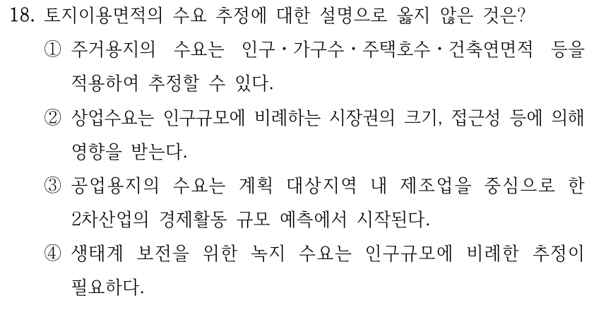 18. 토지이용면적의 수요 추정에 대한 설명으로 옳지 않은 것은? ①주거용지의 수요는 인구ㆍ가구수ㆍ주택호수ㆍ건축연면적 등을 적용하여 추정할 수 있다. ②상업수요는 인구규모에 비례하는 시장권의 크기, 접근성 등에 의해 영향을 받는다. ③공업용지의 수요는 계획 대상지역 내 제조업을 중심으로 한 2차산업의 경제활동 규모 예측에서 시작된다. ④생태계 보전을 위한 녹지 수요는 인구규모에 비례한 추정이 필요하다.