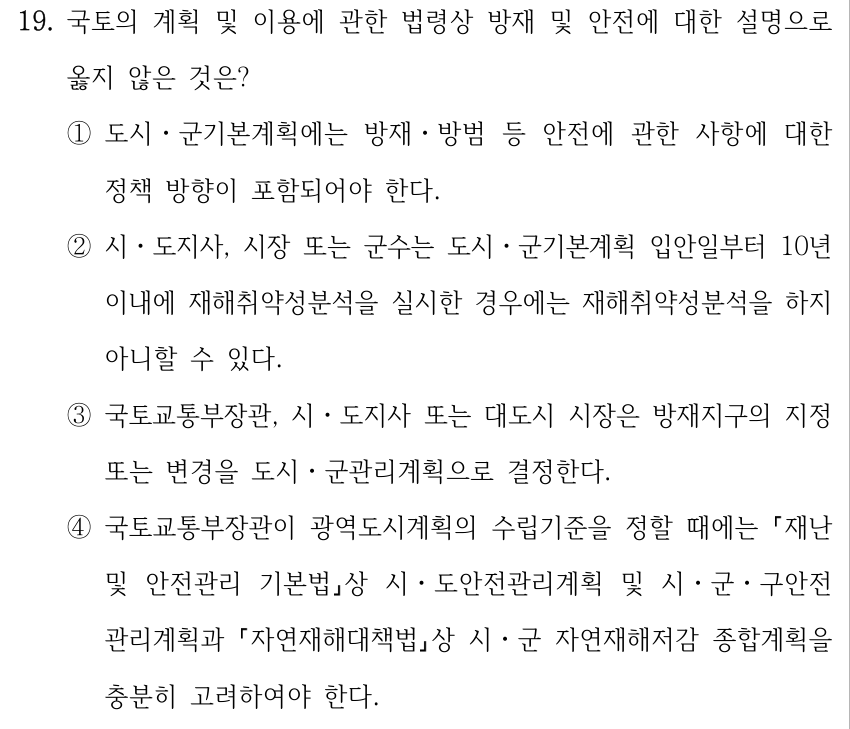 19. 국토의 계획 및 이용에 관한 법령상 방재 및 안전에 대한 설명으로 옳지 않은 것은? ①도시ㆍ군기본계획에는 방재ㆍ방범 등 안전에 관한 사항에 대한 정책 방향이 포함되어야 한다. ②시ㆍ도지사, 시장 또는 군수는 도시ㆍ군기본계획 입안일부터 10년 이내에 재해취약성분석을 실시한 경우에는 재해취약성분석을 하지 아니할 수 있다. ③국토교통부장관, 시ㆍ도지사 또는 대도시 시장은 방재지구의 지정 또는 변경을 도시ㆍ군관리계획으로 결정한다. ④국토교통부장관이 광역도시계획의 수립기준을 정할 때에는 재난 및 안전관리 기본법상 시ㆍ도안전관리계획 및 시ㆍ군ㆍ구안전 관리계획과 자연재해대책법상 시ㆍ군 자연재해저감 종합계획을 충분히 고려하여야 한다.