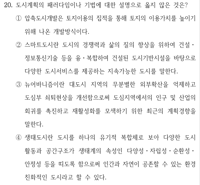 20. 도시계획의 패러다임이나 기법에 대한 설명으로 옳지 않은 것은? ①압축도시개발은 토지이용의 집적을 통해 토지의 이용가치를 높이기 위해 나온 개발방식이다. ②스마트도시란 도시의 경쟁력과 삶의 질의 향상을 위하여 건설ㆍ 정보통신기술 등을 융ㆍ복합하여 건설된 도시기반시설을 바탕으로 다양한 도시서비스를 제공하는 지속가능한 도시를 말한다. ③뉴어바니즘이란 대도시 지역의 무분별한 외부확산을 억제하고 도심부 쇠퇴현상을 개선함으로써 도심지역에서의 인구 및 산업의 회귀를 촉진하고 재활성화를 모색하기 위한 최근의 계획경향을 말한다. ④생태도시란 도시를 하나의 유기적 복합체로 보아 다양한 도시 활동과 공간구조가 생태계의 속성인 다양성ㆍ자립성ㆍ순환성ㆍ 안정성 등을 띠도록 함으로써 인간과 자연이 공존할 수 있는 환경 친화적인 도시라고 할 수 있다.