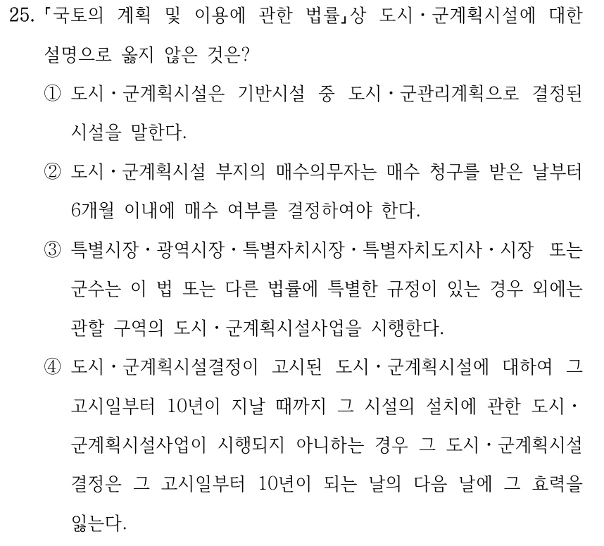 25. 국토의 계획 및 이용에 관한 법률상 도시ㆍ군계획시설에 대한 설명으로 옳지 않은 것은? ①도시ㆍ군계획시설은 기반시설 중 도시ㆍ군관리계획으로 결정된 시설을 말한다. ②도시ㆍ군계획시설 부지의 매수의무자는 매수 청구를 받은 날부터 6개월 이내에 매수 여부를 결정하여야 한다. ③특별시장ㆍ광역시장ㆍ특별자치시장ㆍ특별자치도지사ㆍ시장 또는 군수는 이 법 또는 다른 법률에 특별한 규정이 있는 경우 외에는 관할 구역의 도시ㆍ군계획시설사업을 시행한다. ④도시ㆍ군계획시설결정이 고시된 도시ㆍ군계획시설에 대하여 그 고시일부터 10년이 지날 때까지 그 시설의 설치에 관한 도시ㆍ 군계획시설사업이 시행되지 아니하는 경우 그 도시ㆍ군계획시설 결정은 그 고시일부터 10년이 되는 날의 다음 날에 그 효력을 잃는다.