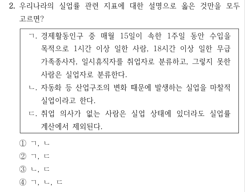 2. 우리나라의 실업률 관련 지표에 대한 설명으로 옳은 것만을 모두 고르면? ㄱ. 경제활동인구 중 매월 15일이 속한 1주일 동안 수입을 목적으로 1시간 이상 일한 사람, 18시간 이상 일한 무급 가족종사자, 일시휴직자를 취업자로 분류하고, 그렇지 못한 사람은 실업자로 분류한다. ㄴ. 자동화 등 산업구조의 변화 때문에 발생하는 실업을 마찰적 실업이라고 한다. ㄷ. 취업 의사가 없는 사람은 실업 상태에 있더라도 실업률 계산에서 제외된다. ①ㄱ, ㄴ ②ㄱ, ㄷ ③ㄴ, ㄷ ④ㄱ, ㄴ, ㄷ