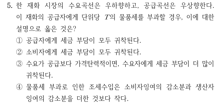 5. 한 재화 시장의 수요곡선은 우하향하고, 공급곡선은 우상향한다. 이 재화의 공급자에게 단위당 T의 물품세를 부과할 경우, 이에 대한 설명으로 옳은 것은? ① 공급자에게 세금 부담이 모두 귀착된다. ② 소비자에게 세금 부담이 모두 귀착된다. ③ 수요가 공급보다 가격탄력적이면, 수요자에게 세금 부담이 더 많이 귀착된다. ④ 물품세 부과로 인한 조세수입은 소비자잉여의 감소분과 생산자잉여의 감소분을 더한 것보다 작다.