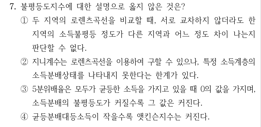 7. 불평등도지수에 대한 설명으로 옳지 않은 것은? ①두 지역의 로렌츠곡선을 비교할 때, 서로 교차하지 않더라도 한 지역의 소득불평등 정도가 다른 지역과 어느 정도 차이 나는지 판단할 수 없다. ②지니계수는 로렌츠곡선을 이용하여 구할 수 있으나, 특정 소득계층의 소득분배상태를 나타내지 못한다는 한계가 있다. ③5분위배율은 모두가 균등한 소득을 가지고 있을 때 0의 값을 가지며, 소득분배의 불평등도가 커질수록 그 값은 커진다. ④균등분배대등소득이 작을수록 앳킨슨지수는 커진다.