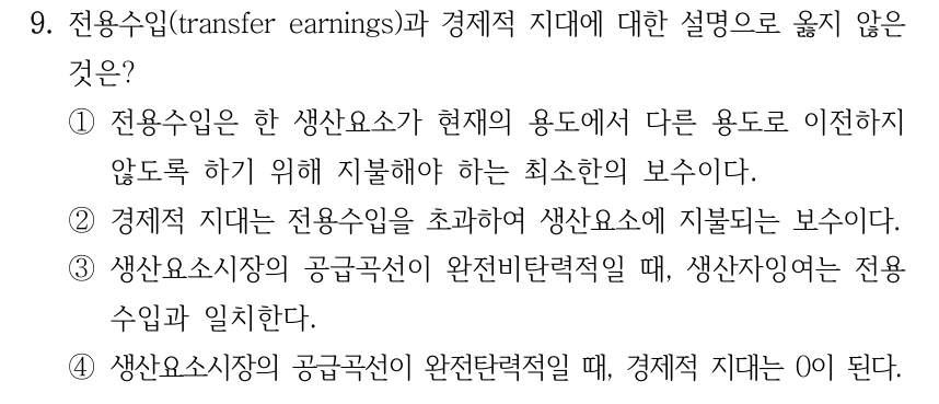 9. 전용수입(transfer earnings)과 경제적 지대에 대한 설명으로 옳지 않은 것은? ①전용수입은 한 생산요소가 현재의 용도에서 다른 용도로 이전하지 않도록 하기 위해 지불해야 하는 최소한의 보수이다. ②경제적 지대는 전용수입을 초과하여 생산요소에 지불되는 보수이다. ③생산요소시장의 공급곡선이 완전비탄력적일 때, 생산자잉여는 전용 수입과 일치한다. ④생산요소시장의 공급곡선이 완전탄력적일 때, 경제적 지대는 0이 된다.