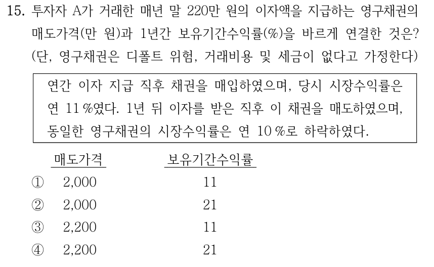 15. 투자자 A가 거래한 매년 말 220만 원의 이자액을 지급하는 영구채권의 매도가격(만 원)과 1년간 보유기간수익률(%)을 바르게 연결한 것은? (단, 영구채권은 디폴트 위험, 거래비용 및 세금이 없다고 가정한다). 연간 이자 지급 직후 채권을 매입하였으며, 당시 시장수익률은 연 11%였다. 1년 뒤 이자를 받은 직후 이 채권을 매도하였으며, 동일한 영구채권의 시장수익률은 연 10%로 하락하였다. 보기 열 순서: 매도가격 / 보유기간수익률. ① 2,000 / 11 ② 2,000 / 21 ③ 2,200 / 11 ④ 2,200 / 21