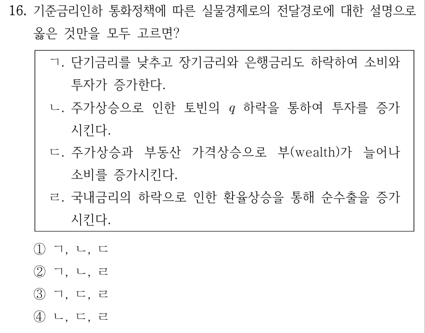 16. 기준금리인하 통화정책에 따른 실물경제로의 전달경로에 대한 설명으로 옳은 것만을 모두 고르면? ㄱ. 단기금리를 낮추고 장기금리와 은행금리도 하락하여 소비와 투자가 증가한다. ㄴ. 주가상승으로 인한 토빈의 q 하락을 통하여 투자를 증가시킨다. ㄷ. 주가상승과 부동산 가격상승으로 부(wealth)가 늘어나 소비를 증가시킨다. ㄹ. 국내금리의 하락으로 인한 환율상승을 통해 순수출을 증가시킨다. ① ㄱ, ㄴ, ㄷ ② ㄱ, ㄴ, ㄹ ③ ㄱ, ㄷ, ㄹ ④ ㄴ, ㄷ, ㄹ