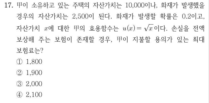 17. 甲이 소유하고 있는 주택의 자산가치는 10,000이나, 화재가 발생했을 경우의 자산가치는 2,500이 된다. 화재가 발생할 확률은 0.2이고, 자산가치 x에 대한 甲의 효용함수는 u(x)=√x이다. 손실을 전액 보상해 주는 보험이 존재할 경우, 甲이 지불할 용의가 있는 최대 보험료는? ① 1,800 ② 1,900 ③ 2,000 ④ 2,100