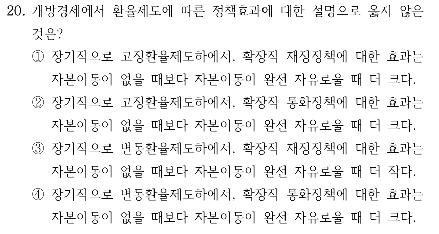 20. 개방경제에서 환율제도에 따른 정책효과에 대한 설명으로 옳지 않은 것은? ①장기적으로 고정환율제도하에서, 확장적 재정정책에 대한 효과는 자본이동이 없을 때보다 자본이동이 완전 자유로울 때 더 크다. ②장기적으로 고정환율제도하에서, 확장적 통화정책에 대한 효과는 자본이동이 없을 때보다 자본이동이 완전 자유로울 때 더 크다. ③장기적으로 변동환율제도하에서, 확장적 재정정책에 대한 효과는 자본이동이 없을 때보다 자본이동이 완전 자유로울 때 더 작다. ④장기적으로 변동환율제도하에서, 확장적 통화정책에 대한 효과는 자본이동이 없을 때보다 자본이동이 완전 자유로울 때 더 크다.