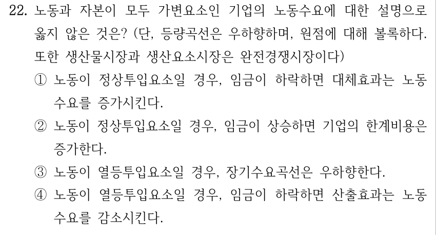 22. 노동과 자본이 모두 가변요소인 기업의 노동수요에 대한 설명으로 옳지 않은 것은? (단, 등량곡선은 우하향하며, 원점에 대해 볼록하다. 또한 생산물시장과 생산요소시장은 완전경쟁시장이다) ①노동이 정상투입요소일 경우, 임금이 하락하면 대체효과는 노동 수요를 증가시킨다. ②노동이 정상투입요소일 경우, 임금이 상승하면 기업의 한계비용은 증가한다. ③노동이 열등투입요소일 경우, 장기수요곡선은 우하향한다. ④노동이 열등투입요소일 경우, 임금이 하락하면 산출효과는 노동 수요를 감소시킨다.