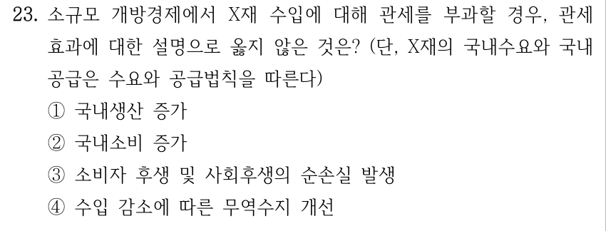 23. 소규모 개방경제에서 X재 수입에 대해 관세를 부과할 경우, 관세 효과에 대한 설명으로 옳지 않은 것은? (단, X재의 국내수요와 국내 공급은 수요와 공급법칙을 따른다) ①국내생산 증가 ②국내소비 증가 ③소비자 후생 및 사회후생의 순손실 발생 ④수입 감소에 따른 무역수지 개선