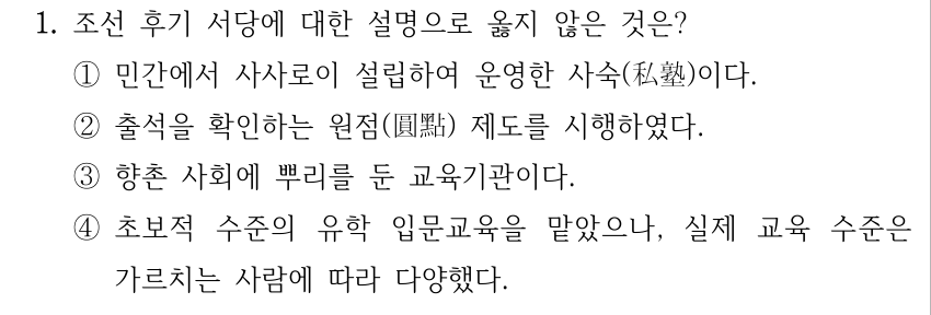 1. 조선 후기 서당에 대한 설명으로 옳지 않은 것은? ①민간에서 사사로이 설립하여 운영한 사숙(私塾)이다. ②출석을 확인하는 원점(圓點) 제도를 시행하였다. ③향촌 사회에 뿌리를 둔 교육기관이다. ④초보적 수준의 유학 입문교육을 맡았으나, 실제 교육 수준은 가르치는 사람에 따라 다양했다.