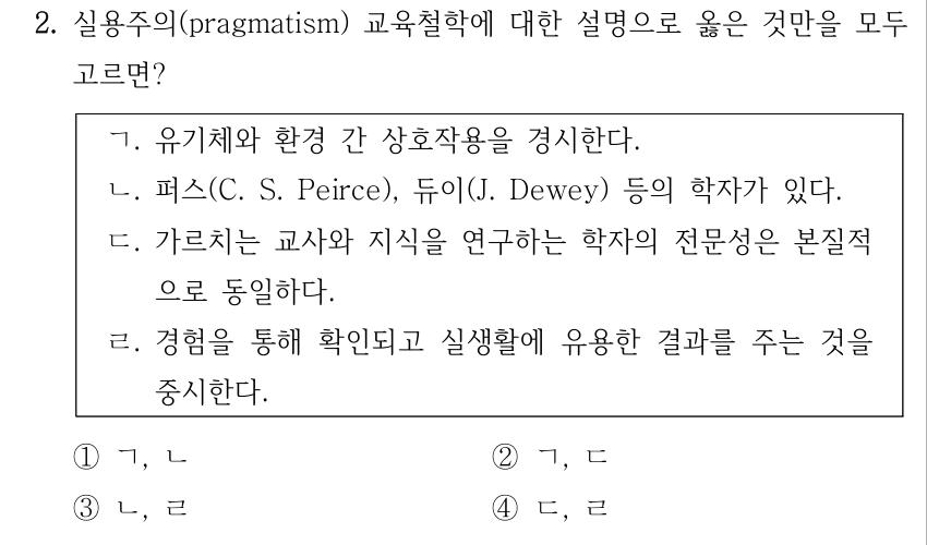 2. 실용주의(pragmatism) 교육철학에 대한 설명으로 옳은 것만을 모두 고르면? ㄱ. 유기체와 환경 간 상호작용을 경시한다. ㄴ. 퍼스(C. S. Peirce), 듀이(J. Dewey) 등의 학자가 있다. ㄷ. 가르치는 교사와 지식을 연구하는 학자의 전문성은 본질적 으로 동일하다. ㄹ. 경험을 통해 확인되고 실생활에 유용한 결과를 주는 것을 중시한다. ①ㄱ, ㄴ ②ㄱ, ㄷ ③ㄴ, ㄹ ④ㄷ, ㄹ