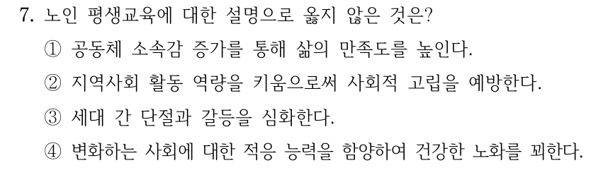 7. 노인 평생교육에 대한 설명으로 옳지 않은 것은? ①공동체 소속감 증가를 통해 삶의 만족도를 높인다. ②지역사회 활동 역량을 키움으로써 사회적 고립을 예방한다. ③세대 간 단절과 갈등을 심화한다. ④변화하는 사회에 대한 적응 능력을 함양하여 건강한 노화를 꾀한다.