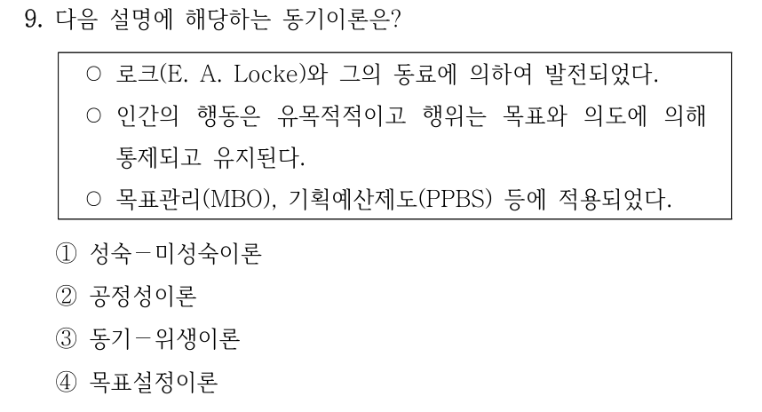 9. 다음 설명에 해당하는 동기이론은? ○로크(E. A. Locke)와 그의 동료에 의하여 발전되었다. ○인간의 행동은 유목적적이고 행위는 목표와 의도에 의해 통제되고 유지된다. ○목표관리(MBO), 기획예산제도(PPBS) 등에 적용되었다. ①성숙－미성숙이론 ②공정성이론 ③동기－위생이론 ④목표설정이론