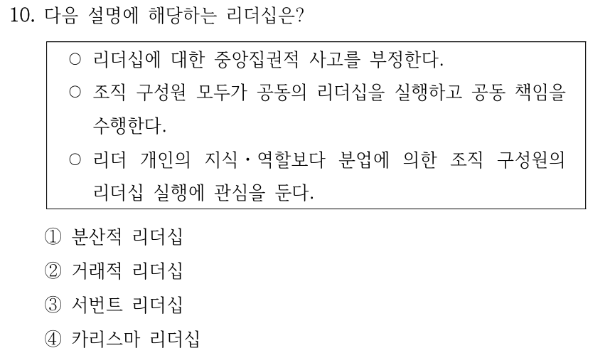 10. 다음 설명에 해당하는 리더십은? ○리더십에 대한 중앙집권적 사고를 부정한다. ○조직 구성원 모두가 공동의 리더십을 실행하고 공동 책임을 수행한다. ○리더 개인의 지식ㆍ역할보다 분업에 의한 조직 구성원의 리더십 실행에 관심을 둔다. ①분산적 리더십 ②거래적 리더십 ③서번트 리더십 ④카리스마 리더십