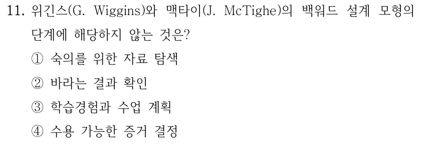 11. 위긴스(G. Wiggins)와 맥타이(J. McTighe)의 백워드 설계 모형의 단계에 해당하지 않는 것은? ①숙의를 위한 자료 탐색 ②바라는 결과 확인 ③학습경험과 수업 계획 ④수용 가능한 증거 결정