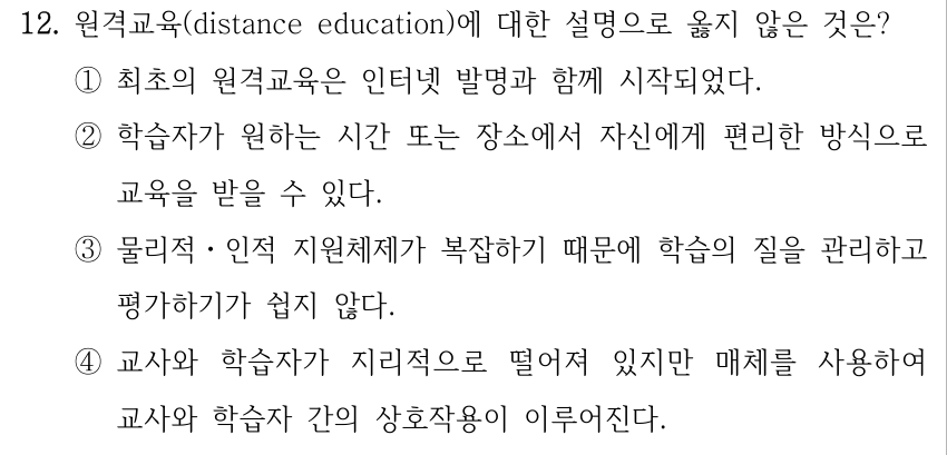 12. 원격교육(distance education)에 대한 설명으로 옳지 않은 것은? ①최초의 원격교육은 인터넷 발명과 함께 시작되었다. ②학습자가 원하는 시간 또는 장소에서 자신에게 편리한 방식으로 교육을 받을 수 있다. ③물리적ㆍ인적 지원체제가 복잡하기 때문에 학습의 질을 관리하고 평가하기가 쉽지 않다. ④교사와 학습자가 지리적으로 떨어져 있지만 매체를 사용하여 교사와 학습자 간의 상호작용이 이루어진다.