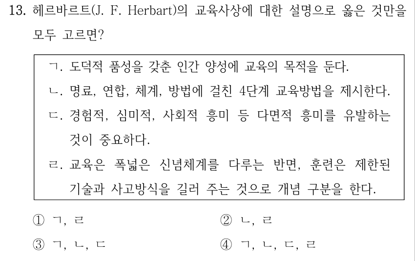 13. 헤르바르트(J. F. Herbart)의 교육사상에 대한 설명으로 옳은 것만을 모두 고르면? ㄱ. 도덕적 품성을 갖춘 인간 양성에 교육의 목적을 둔다. ㄴ. 명료, 연합, 체계, 방법에 걸친 4단계 교육방법을 제시한다. ㄷ. 경험적, 심미적, 사회적 흥미 등 다면적 흥미를 유발하는 것이 중요하다. ㄹ. 교육은 폭넓은 신념체계를 다루는 반면, 훈련은 제한된 기술과 사고방식을 길러 주는 것으로 개념 구분을 한다. ①ㄱ, ㄹ ②ㄴ, ㄹ ③ㄱ, ㄴ, ㄷ ④ㄱ, ㄴ, ㄷ, ㄹ