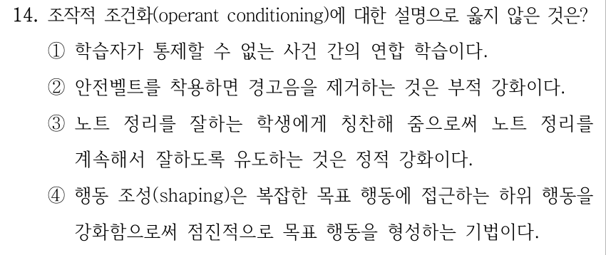 14. 조작적 조건화(operant conditioning)에 대한 설명으로 옳지 않은 것은? ①학습자가 통제할 수 없는 사건 간의 연합 학습이다. ②안전벨트를 착용하면 경고음을 제거하는 것은 부적 강화이다. ③노트 정리를 잘하는 학생에게 칭찬해 줌으로써 노트 정리를 계속해서 잘하도록 유도하는 것은 정적 강화이다. ④행동 조성(shaping)은 복잡한 목표 행동에 접근하는 하위 행동을 강화함으로써 점진적으로 목표 행동을 형성하는 기법이다.
