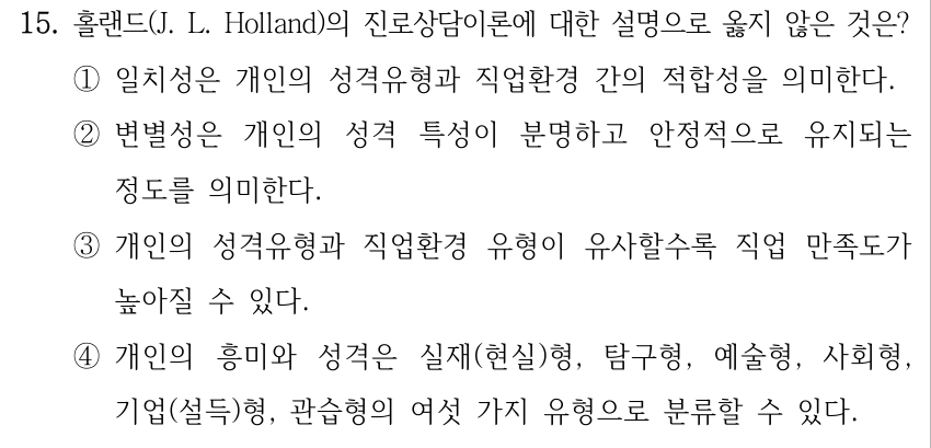 15. 홀랜드(J. L. Holland)의 진로상담이론에 대한 설명으로 옳지 않은 것은? ①일치성은 개인의 성격유형과 직업환경 간의 적합성을 의미한다. ②변별성은 개인의 성격 특성이 분명하고 안정적으로 유지되는 정도를 의미한다. ③개인의 성격유형과 직업환경 유형이 유사할수록 직업 만족도가 높아질 수 있다. ④개인의 흥미와 성격은 실재(현실)형, 탐구형, 예술형, 사회형, 기업(설득)형, 관습형의 여섯 가지 유형으로 분류할 수 있다.