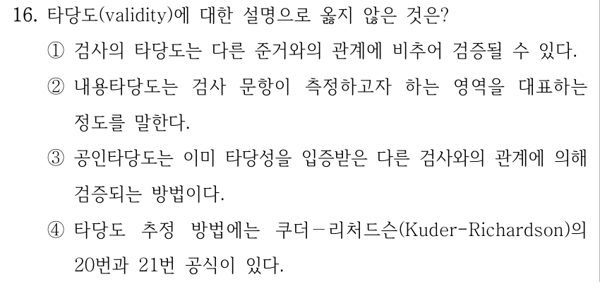 16. 타당도(validity)에 대한 설명으로 옳지 않은 것은? ①검사의 타당도는 다른 준거와의 관계에 비추어 검증될 수 있다. ②내용타당도는 검사 문항이 측정하고자 하는 영역을 대표하는 정도를 말한다. ③공인타당도는 이미 타당성을 입증받은 다른 검사와의 관계에 의해 검증되는 방법이다. ④타당도 추정 방법에는 쿠더－리처드슨(Kuder-Richardson)의 20번과 21번 공식이 있다.