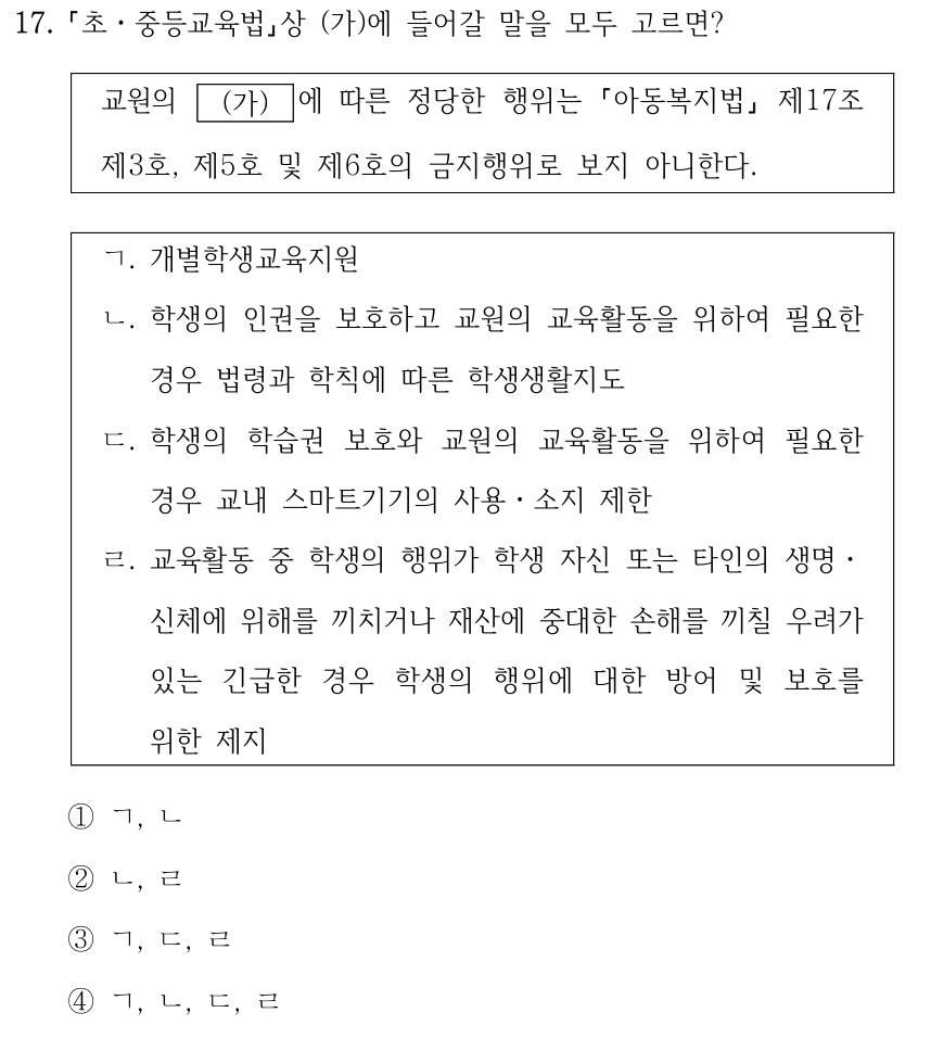 17. 「초ㆍ중등교육법」상 (가)에 들어갈 말을 모두 고르면? 교원의 (가) 에 따른 정당한 행위는 「아동복지법」 제17조 제3호, 제5호 및 제6호의 금지행위로 보지 아니한다. ㄱ. 개별학생교육지원 ㄴ. 학생의 인권을 보호하고 교원의 교육활동을 위하여 필요한 경우 법령과 학칙에 따른 학생생활지도 ㄷ. 학생의 학습권 보호와 교원의 교육활동을 위하여 필요한 경우 교내 스마트기기의 사용․소지 제한 ㄹ. 교육활동 중 학생의 행위가 학생 자신 또는 타인의 생명․ 신체에 위해를 끼치거나 재산에 중대한 손해를 끼칠 우려가 있는 긴급한 경우 학생의 행위에 대한 방어 및 보호를 위한 제지 ①ㄱ, ㄴ ②ㄴ, ㄹ ③ㄱ, ㄷ, ㄹ ④ㄱ, ㄴ, ㄷ, ㄹ