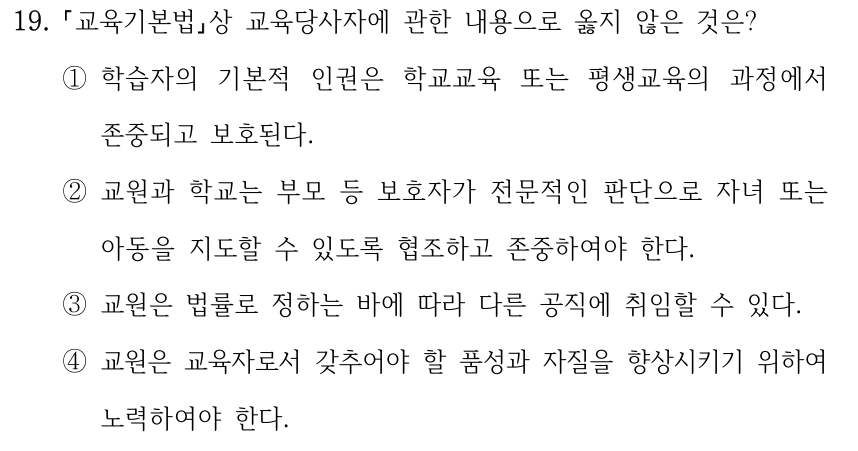 19. 「교육기본법」상 교육당사자에 관한 내용으로 옳지 않은 것은? ①학습자의 기본적 인권은 학교교육 또는 평생교육의 과정에서 존중되고 보호된다. ②교원과 학교는 부모 등 보호자가 전문적인 판단으로 자녀 또는 아동을 지도할 수 있도록 협조하고 존중하여야 한다. ③교원은 법률로 정하는 바에 따라 다른 공직에 취임할 수 있다. ④교원은 교육자로서 갖추어야 할 품성과 자질을 향상시키기 위하여 노력하여야 한다.