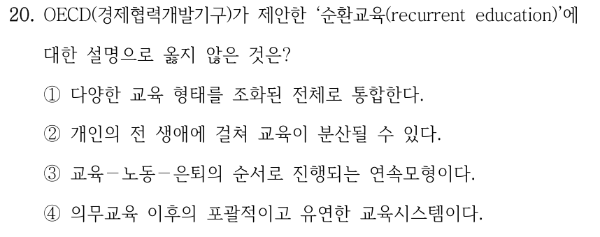 20. OECD(경제협력개발기구)가 제안한 ‘순환교육(recurrent education)’에 대한 설명으로 옳지 않은 것은? ①다양한 교육 형태를 조화된 전체로 통합한다. ②개인의 전 생애에 걸쳐 교육이 분산될 수 있다. ③교육－노동－은퇴의 순서로 진행되는 연속모형이다. ④의무교육 이후의 포괄적이고 유연한 교육시스템이다.