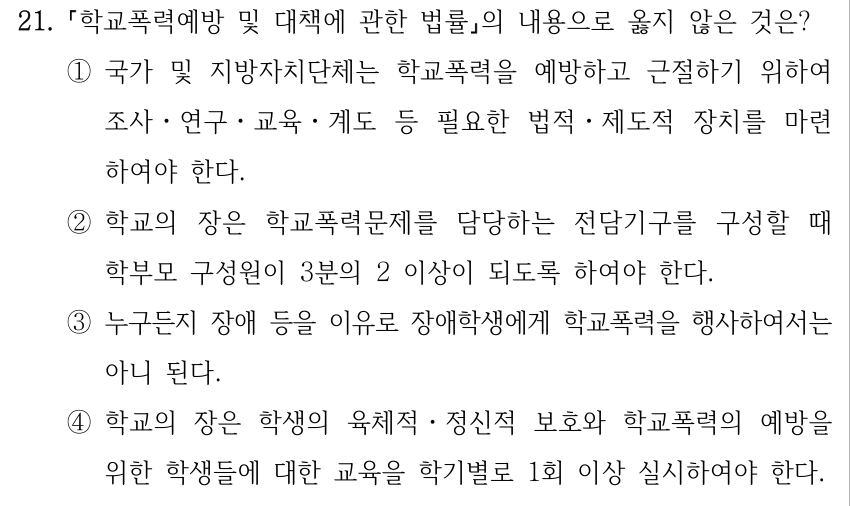 21. 「학교폭력예방 및 대책에 관한 법률」의 내용으로 옳지 않은 것은? ①국가 및 지방자치단체는 학교폭력을 예방하고 근절하기 위하여 조사ㆍ연구ㆍ교육ㆍ계도 등 필요한 법적ㆍ제도적 장치를 마련 하여야 한다. ②학교의 장은 학교폭력문제를 담당하는 전담기구를 구성할 때 학부모 구성원이 3분의 2 이상이 되도록 하여야 한다. ③누구든지 장애 등을 이유로 장애학생에게 학교폭력을 행사하여서는 아니 된다. ④학교의 장은 학생의 육체적․정신적 보호와 학교폭력의 예방을 위한 학생들에 대한 교육을 학기별로 1회 이상 실시하여야 한다.