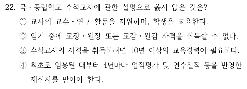 22. 국ㆍ공립학교 수석교사에 관한 설명으로 옳지 않은 것은? ①교사의 교수ㆍ연구 활동을 지원하며, 학생을 교육한다. ②임기 중에 교장ㆍ원장 또는 교감ㆍ원감 자격을 취득할 수 없다. ③수석교사의 자격을 취득하려면 10년 이상의 교육경력이 필요하다. ④최초로 임용된 때부터 4년마다 업적평가 및 연수실적 등을 반영한 재심사를 받아야 한다.