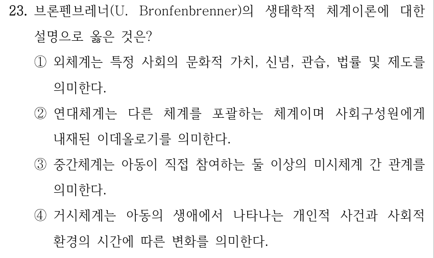23. 브론펜브레너(U. Bronfenbrenner)의 생태학적 체계이론에 대한 설명으로 옳은 것은? ①외체계는 특정 사회의 문화적 가치, 신념, 관습, 법률 및 제도를 의미한다. ②연대체계는 다른 체계를 포괄하는 체계이며 사회구성원에게 내재된 이데올로기를 의미한다. ③중간체계는 아동이 직접 참여하는 둘 이상의 미시체계 간 관계를 의미한다. ④거시체계는 아동의 생애에서 나타나는 개인적 사건과 사회적 환경의 시간에 따른 변화를 의미한다.