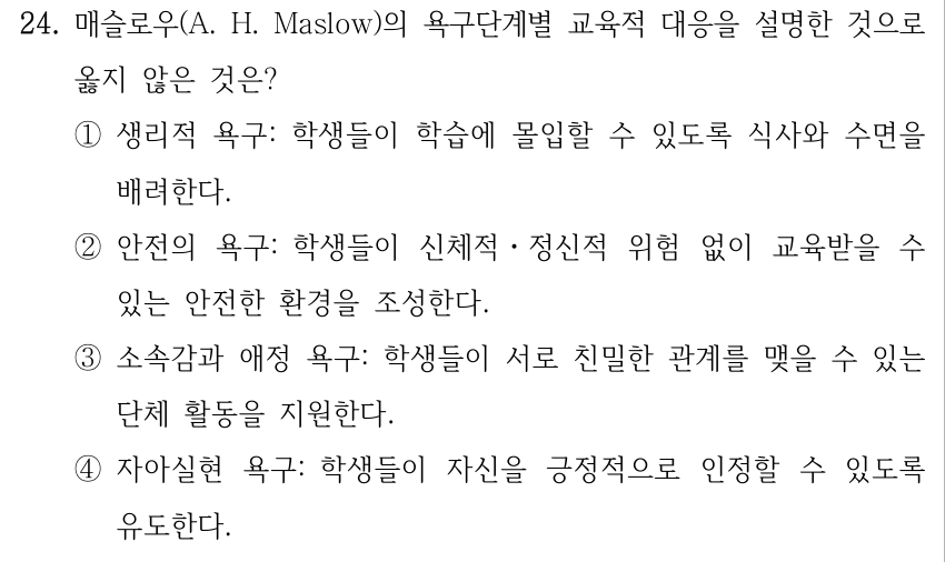 24. 매슬로우(A. H. Maslow)의 욕구단계별 교육적 대응을 설명한 것으로 옳지 않은 것은? ①생리적 욕구: 학생들이 학습에 몰입할 수 있도록 식사와 수면을 배려한다. ②안전의 욕구: 학생들이 신체적ㆍ정신적 위험 없이 교육받을 수 있는 안전한 환경을 조성한다. ③소속감과 애정 욕구: 학생들이 서로 친밀한 관계를 맺을 수 있는 단체 활동을 지원한다. ④자아실현 욕구: 학생들이 자신을 긍정적으로 인정할 수 있도록 유도한다.