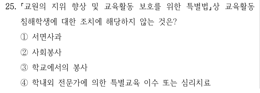 25. 「교원의 지위 향상 및 교육활동 보호를 위한 특별법」상 교육활동 침해학생에 대한 조치에 해당하지 않는 것은? ①서면사과 ②사회봉사 ③학교에서의 봉사 ④학내외 전문가에 의한 특별교육 이수 또는 심리치료