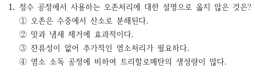 1. 정수 공정에서 사용하는 오존처리에 대한 설명으로 옳지 않은 것은? ①오존은 수중에서 산소로 분해된다. ②맛과 냄새 제거에 효과적이다. ③잔류성이 없어 추가적인 염소처리가 필요하다. ④염소 소독 공정에 비하여 트리할로메탄의 생성량이 많다.